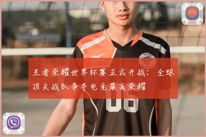 王者荣耀世界杯赛正式开战：全球顶尖战队争夺电竞最高荣耀