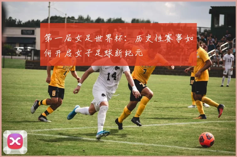 第一届女足世界杯:历史性赛事如何开启女子足球新纪元