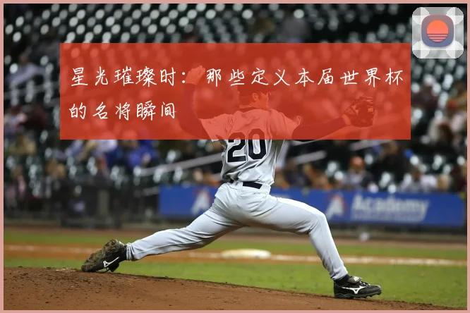 星光璀璨时：那些定义本届世界杯的名将瞬间