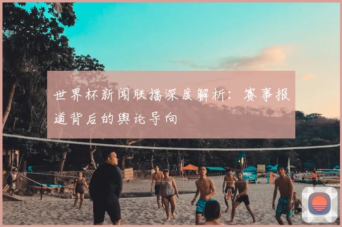 世界杯新闻联播深度解析：赛事报道背后的舆论导向