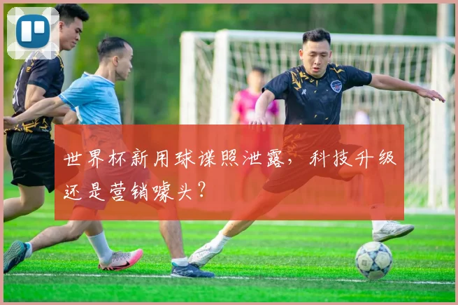 世界杯新用球谍照泄露，科技升级还是营销噱头？