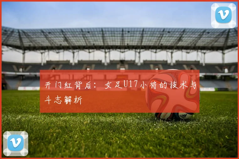 开门红背后：女足U17小将的技术与斗志解析