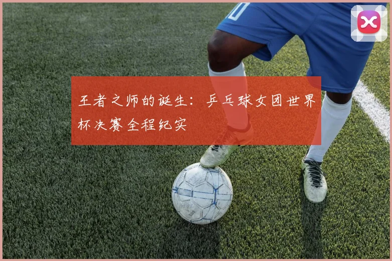 王者之师的诞生：乒乓球女团世界杯决赛全程纪实