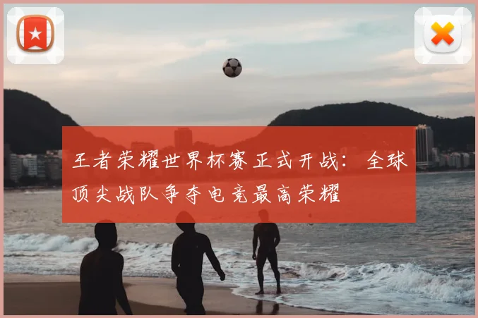 王者荣耀世界杯赛正式开战：全球顶尖战队争夺电竞最高荣耀