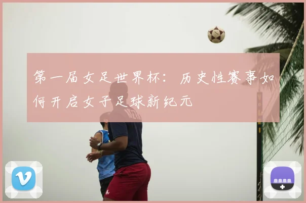 第一届女足世界杯:历史性赛事如何开启女子足球新纪元