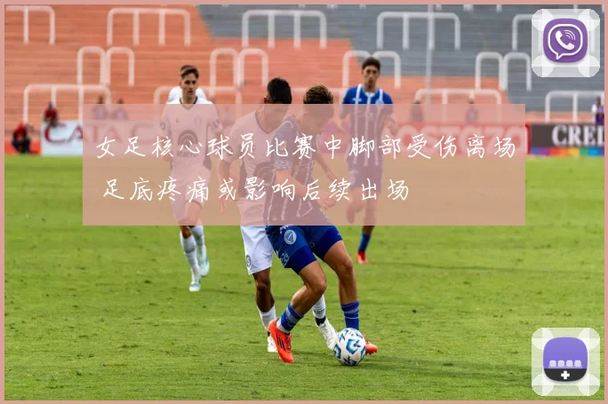 女足核心球员比赛中脚部受伤离场 足底疼痛或影响后续出场