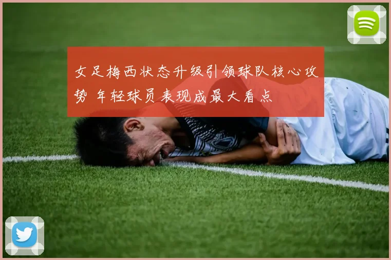 女足梅西状态升级引领球队核心攻势 年轻球员表现成最大看点