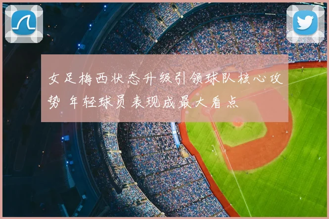 女足梅西状态升级引领球队核心攻势 年轻球员表现成最大看点